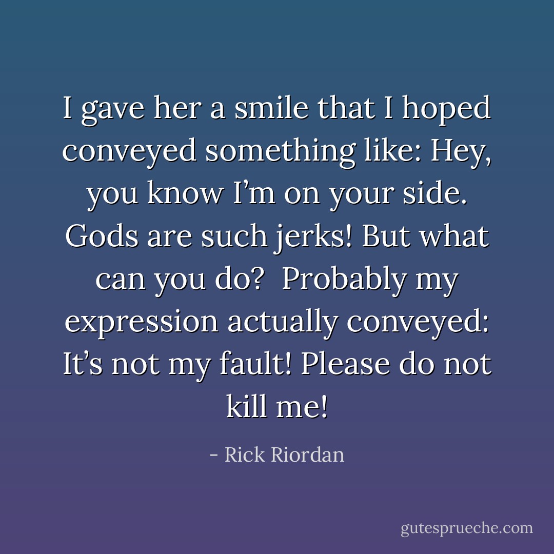 I gave her a smile that I hoped conveyed something like: Hey, you know I’m on your side. Gods are such jerks! But what can you do?<br /><br />Probably my expression actually conveyed: It’s not my fault! Please do not kill me! - Rick Riordan