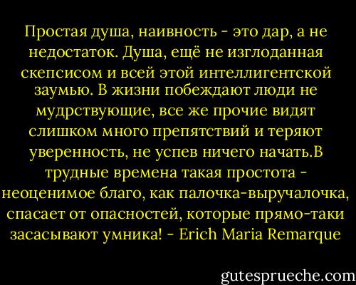 Простая душа, наивность - это дар, а не недостаток. Душа, ещё не изглоданная скепсисом и всей этой интеллигентской заумью. В жизни побеждают люди не мудрствующие, все же прочие видят слишком много препятствий и теряют уверенность, не успев ничего начать.В трудные времена такая простота - неоценимое благо, как палочка-выручалочка, спасает от опасностей, которые прямо-таки засасывают умника! - Erich Maria Remarque