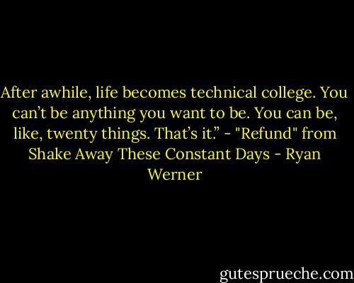 After awhile, life becomes technical college. You can’t be anything you want to be. You can be, like, twenty things. That’s it.” - "Refund" from Shake Away These Constant Days - Ryan Werner