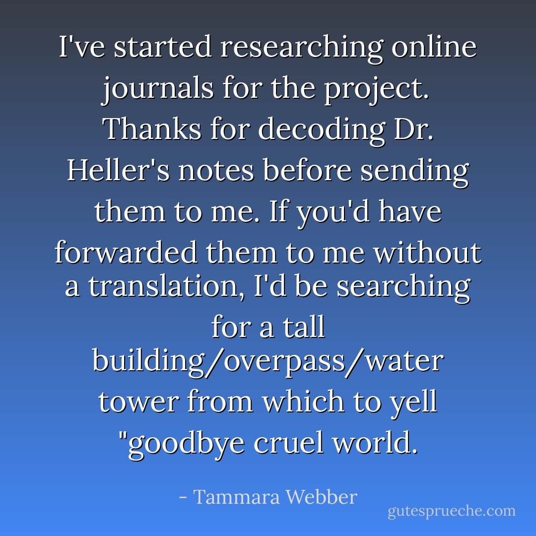 I've started researching online journals for the project. Thanks for decoding Dr. Heller's notes before sending them to me. If you'd have forwarded them to me without a translation, I'd be searching for a tall building/overpass/water tower from which to yell "goodbye cruel world. - Tammara Webber