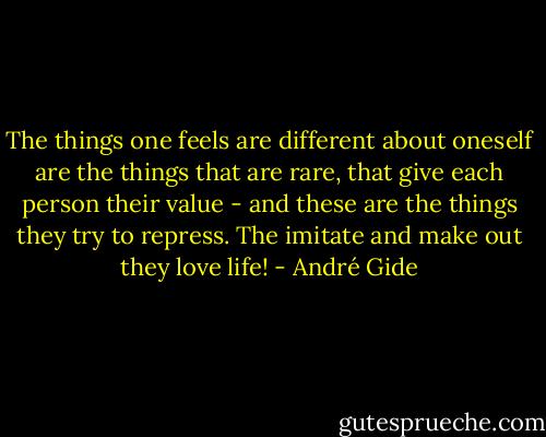 The things one feels are different about oneself are the things that are rare, that give each person their value - and these are the things they try to repress. The imitate and make out they love life! - André Gide