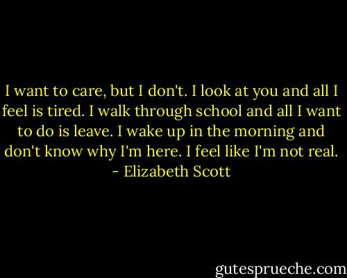 I want to care, but I don't. I look at you and all I feel is tired. I walk through school and all I want to do is leave. I wake up in the morning and don't know why I'm here. I feel like I'm not real. - Elizabeth Scott