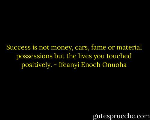 Success is not money, cars, fame or material possessions but the lives you touched positively. - Ifeanyi Enoch Onuoha
