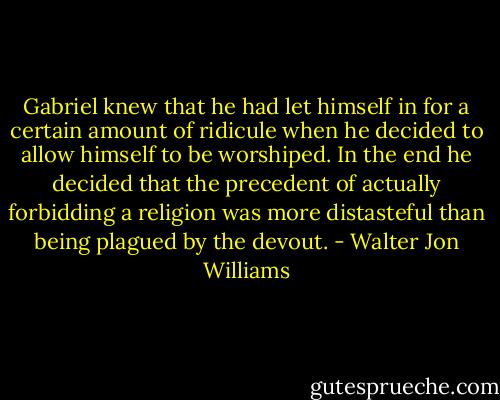 Gabriel knew that he had let himself in for a certain amount of ridicule when he decided to allow himself to be worshiped. In the end he decided that the precedent of actually forbidding a religion was more distasteful than being plagued by the devout. - Walter Jon Williams