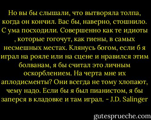 Но вы бы слышали, что вытворяла толпа, когда он кончил. Вас бы, наверно, стошнило. С ума посходили. Совершенно как те идиоты , которые гогочут, как гиены, в самых несмешных местах. Клянусь богом, если б я играл на рояле или на сцене и нравился этим болванам, я бы считал это личным оскорблением. На черта мне их аплодисменты? Они всегда не тому хлопают, чему надо. Если бы я был пианистом, я бы заперся в кладовке и там играл. - J.D. Salinger