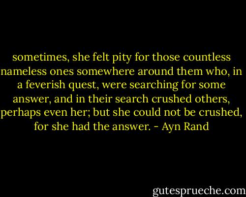 sometimes, she felt pity for those countless nameless ones somewhere around them who, in a feverish quest, were searching for some answer, and in their search crushed others, perhaps even her; but she could not be crushed, for she had the answer. - Ayn Rand