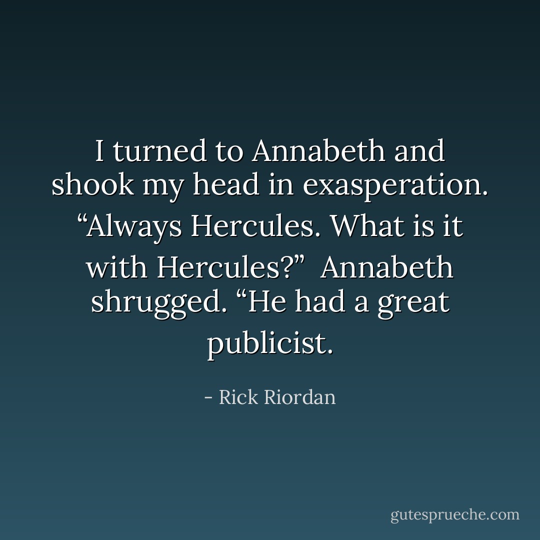 I turned to Annabeth and shook my head in exasperation. “Always Hercules. What is it with Hercules?”<br /><br />Annabeth shrugged. “He had a great publicist. - Rick Riordan