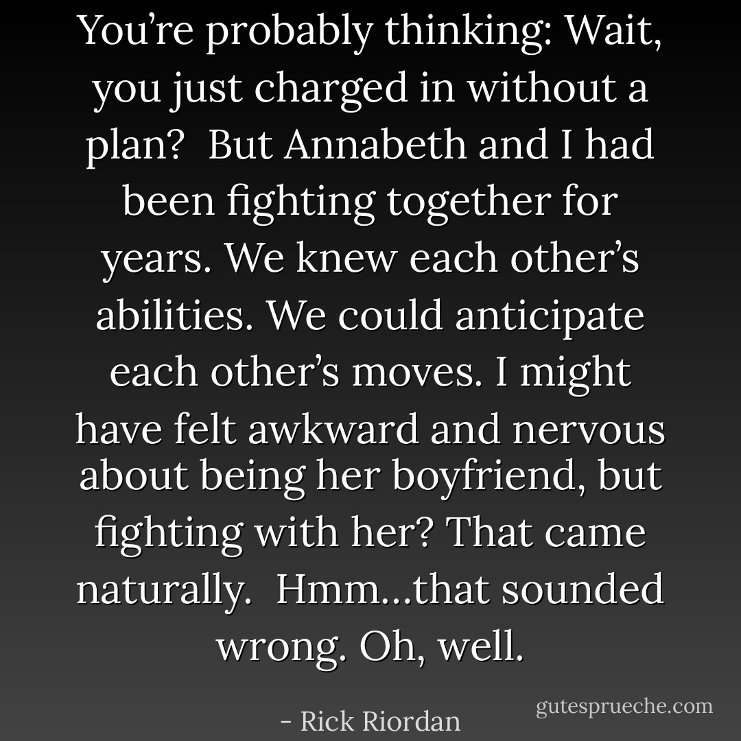 You’re probably thinking: Wait, you just charged in without a plan?<br /><br />But Annabeth and I had been fighting together for years. We knew each other’s abilities. We could anticipate each other’s moves. I might have felt awkward and nervous about being her boyfriend, but fighting with her? That came naturally.<br /><br />Hmm…that sounded wrong. Oh, well. - Rick Riordan