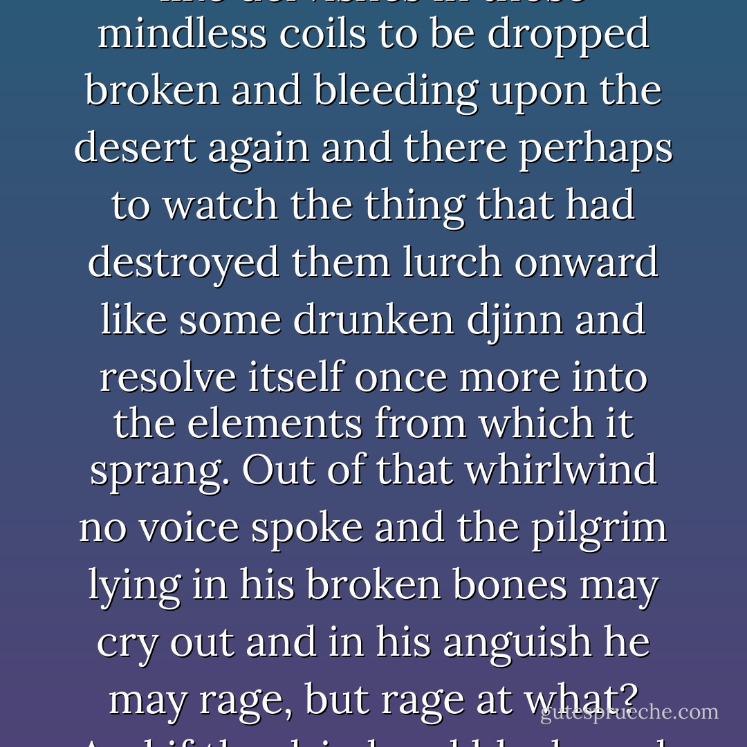 Far out on the desert to the north dustspouts rose wobbling and augered the earth and some said they'd heard of pilgrims borne aloft like dervishes in those mindless coils to be dropped broken and bleeding upon the desert again and there perhaps to watch the thing that had destroyed them lurch onward like some drunken djinn and resolve itself once more into the elements from which it sprang. Out of that whirlwind no voice spoke and the pilgrim lying in his broken bones may cry out and in his anguish he may rage, but rage at what? And if the dried and blackened shell of him is found among the sands by travelers to come yet who can discover the engine of his ruin? - Cormac McCarthy