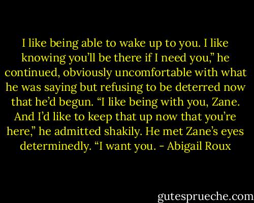 I like being able to wake up to you. I like knowing you’ll be there if I need you,” he continued, obviously uncomfortable with what he was saying but refusing to be deterred now that he’d begun. “I like being with you, Zane. And I’d like to keep that up now that you’re here,” he admitted shakily. He met Zane’s eyes determinedly. “I want you. - Abigail Roux