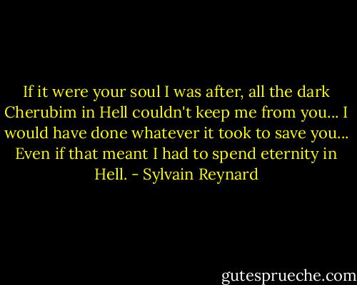 If it were your soul I was after, all the dark Cherubim in Hell couldn't keep me from you... I would have done whatever it took to save you... Even if that meant I had to spend eternity in Hell. - Sylvain Reynard