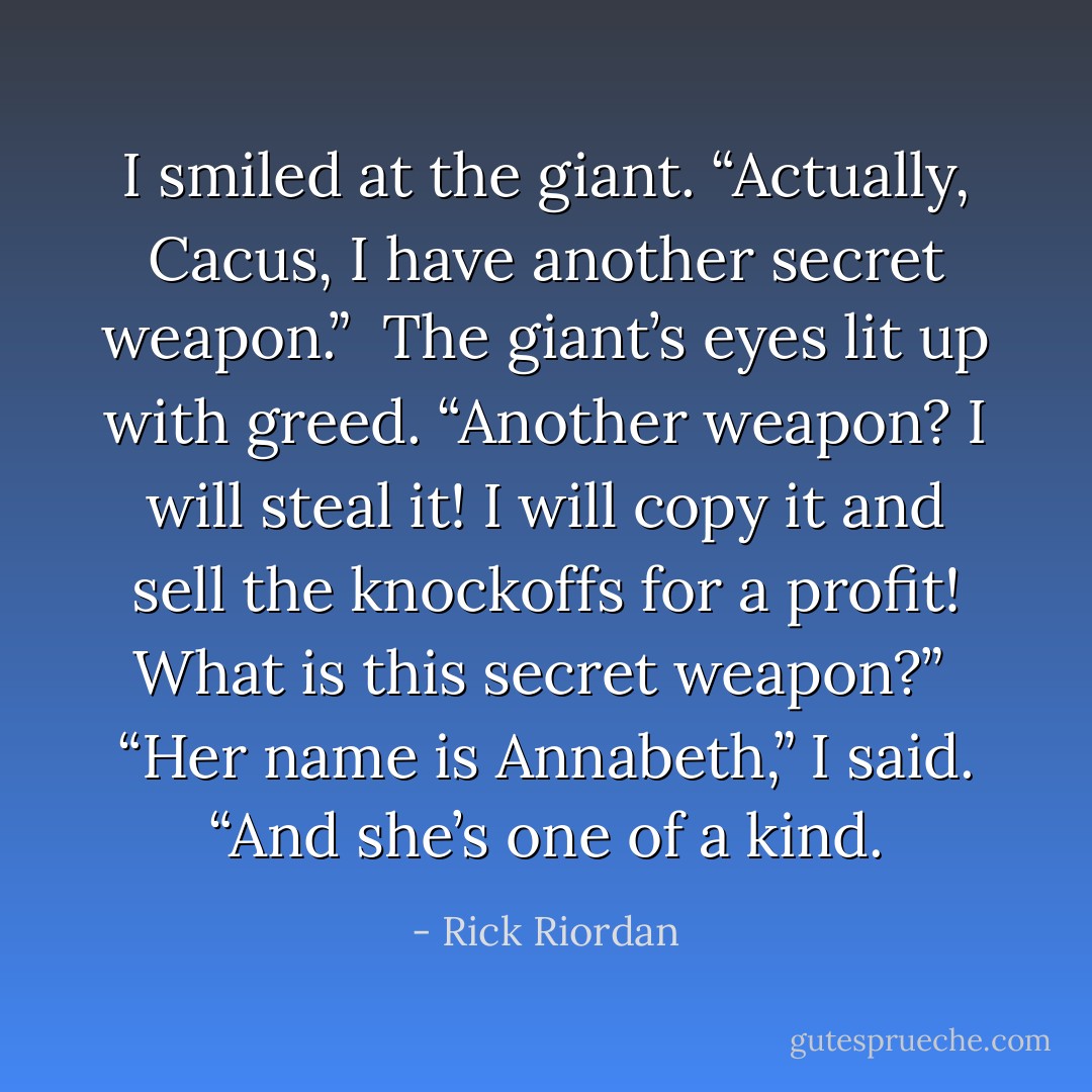 I smiled at the giant. “Actually, Cacus, I have another secret weapon.”<br /><br />The giant’s eyes lit up with greed. “Another weapon? I will steal it! I will copy it and sell the knockoffs for a profit! What is this secret weapon?”<br /><br />“Her name is Annabeth,” I said. “And she’s one of a kind. - Rick Riordan