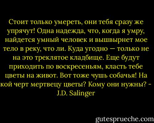 Стоит только умереть, они тебя сразу же упрячут! Одна надежда, что, когда я умру, найдется умный человек и вышвырнет мое тело в реку, что ли. Куда угодно — только не на это треклятое кладбище. Еще будут приходить по воскресеньям, класть тебе цветы на живот. Вот тоже чушь собачья! На кой черт мертвецу цветы? Кому они нужны? - J.D. Salinger