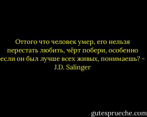 Оттого что человек умер, его нельзя перестать любить, чёрт побери, особенно если он был лучше всех живых, понимаешь? - J.D. Salinger