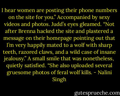 I hear women are posting their phone numbers on the site for you.” Accompanied by sexy videos and photos.<br />Judd’s eyes gleamed. “Not after Brenna hacked the site and plastered a message on their homepage pointing out that I’m very happily mated to a wolf with sharp teeth, razored claws, and a wild case of insane jealousy.” A small smile that was nonetheless, quietly satisfied. “She also uploaded several gruesome photos of feral wolf kills. - Nalini Singh