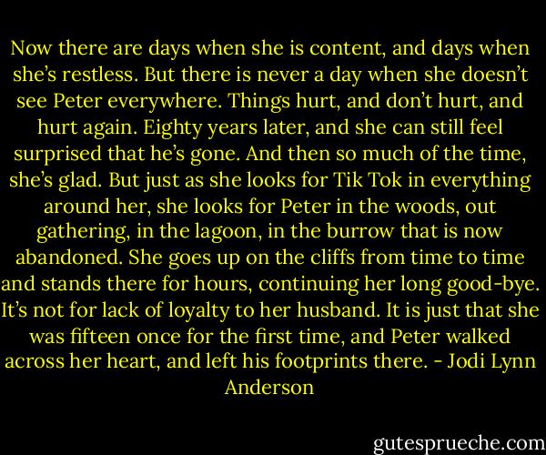 Now there are days when she is content, and days when she’s restless. But there is never a day when she doesn’t see Peter everywhere. Things hurt, and don’t hurt, and hurt again. Eighty years later, and she can still feel surprised that he’s gone. And then so much of the time, she’s glad. But just as she looks for Tik Tok in everything around her, she looks for Peter in the woods, out gathering, in the lagoon, in the burrow that is now abandoned. She goes up on the cliffs from time to time and stands there for hours, continuing her long good-bye. It’s not for lack of loyalty to her husband. It is just that she was fifteen once for the first time, and Peter walked across her heart, and left his footprints there. - Jodi Lynn Anderson