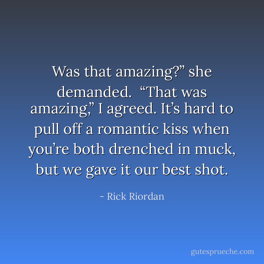 Was that amazing?” she demanded.<br /><br />“That was amazing,” I agreed. It’s hard to pull off a romantic kiss when you’re both drenched in muck, but we gave it our best shot. - Rick Riordan