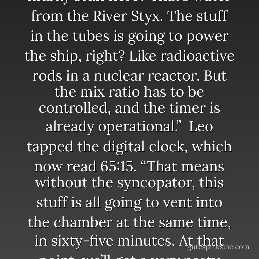 Leo gestured to the empty core. “The syncopator goes here. It’s a multi-access gyro-valve to regulate flow. The dozen glass tubes on the outside? Those are filled with powerful, dangerous stuff. That glowing red one is Lemnos fire from my dad’s forges. This murky stuff here? That’s water from the River Styx. The stuff in the tubes is going to power the ship, right? Like radioactive rods in a nuclear reactor. But the mix ratio has to be controlled, and the timer is already operational.”<br /><br />Leo tapped the digital clock, which now read 65:15. “That means without the syncopator, this stuff is all going to vent into the chamber at the same time, in sixty-five minutes. At that point, we’ll get a very nasty reaction.”<br /><br />Jason and Piper stared at him. Leo wondered if he’d been speaking English. Sometimes when he was agitated he slipped into Spanish, like his mom used to do in her workshop. But he was pretty sure he’d used English. - Rick Riordan