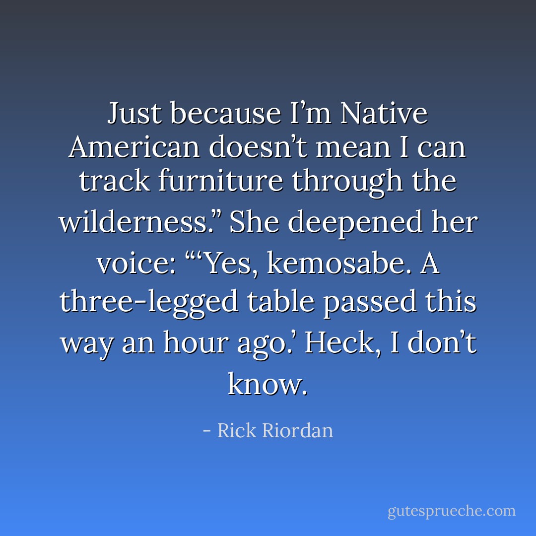 Just because I’m Native American doesn’t mean I can track furniture through the wilderness.” She deepened her voice: “‘Yes, kemosabe. A three-legged table passed this way an hour ago.’ Heck, I don’t know. - Rick Riordan