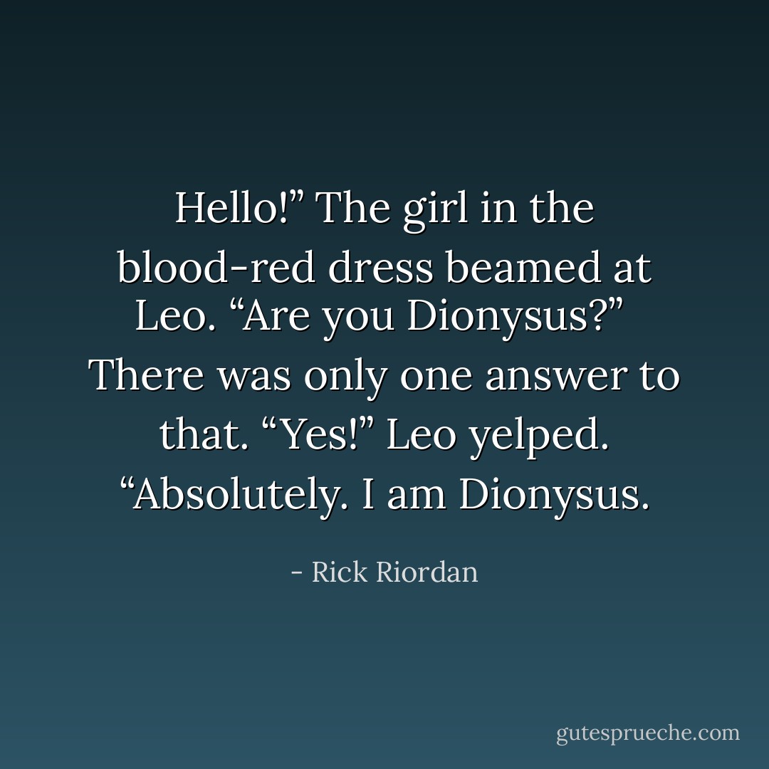 Hello!” The girl in the blood-red dress beamed at Leo. “Are you Dionysus?”<br /><br />There was only one answer to that.<br />“Yes!” Leo yelped. “Absolutely. I am Dionysus. - Rick Riordan