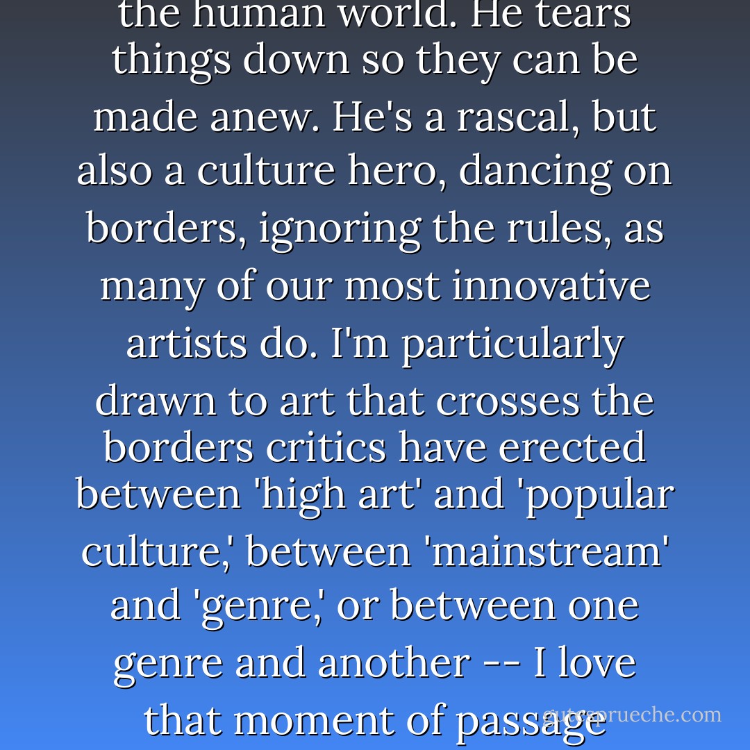 Border crossing' is a recurrent theme in all aspects of my work -- editing, writing, and painting. I'm interested in the various ways artists not only cross borders but also subvert them. In mythology, the old Trickster figure Coyote is a champion border crosser, mischievously dashing from the land of the living to the land of the dead, from the wilderness world of magic to the human world. He tears things down so they can be made anew. He's a rascal, but also a culture hero, dancing on borders, ignoring the rules, as many of our most innovative artists do. I'm particularly drawn to art that crosses the borders critics have erected between 'high art' and 'popular culture,' between 'mainstream' and 'genre,' or between one genre and another -- I love that moment of passage between the two; that place on the border where two worlds meet and energize each other, where Coyote enters and shakes things up. But I still have a great love for traditional fantasy, for Imaginary World, center-of-the-genre stories. I'm still excited by series books and trilogies if they're well written and use mythic tropes in interesting ways. - Terri Windling