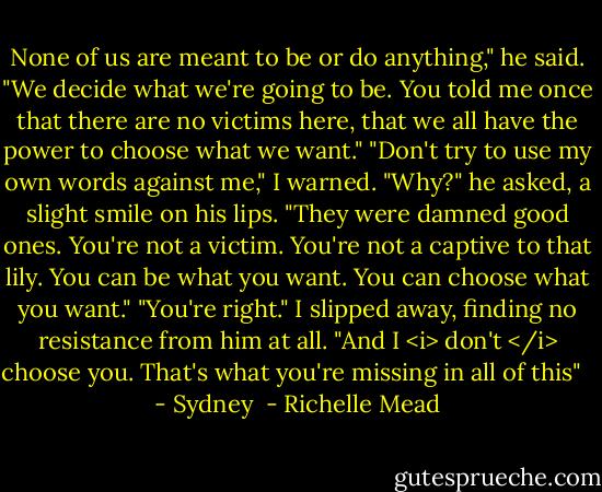 None of us are meant to be or do anything," he said. "We decide what we're going to be. You told me once that there are no victims here, that we all have the power to choose what we want."<br />"Don't try to use my own words against me," I warned.<br />"Why?" he asked, a slight smile on his lips. "They were damned good ones. You're not a victim. You're not a captive to that lily. You can be what you want. You can choose what you want."<br />"You're right." I slipped away, finding no resistance from him at all. "And I <i> don't </i> choose you. That's what you're missing in all of this" <br /><br />- Sydney  - Richelle Mead