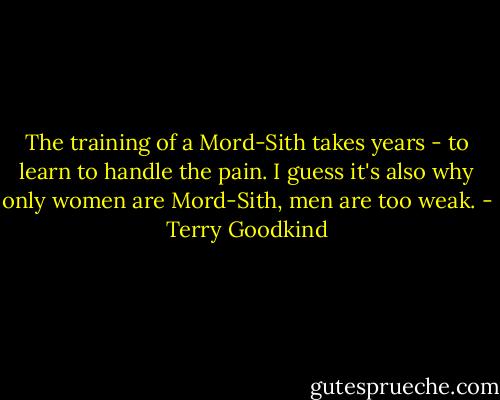 The training of a Mord-Sith takes years - to learn to handle the pain. I guess it's also why only women are Mord-Sith, men are too weak. - Terry Goodkind