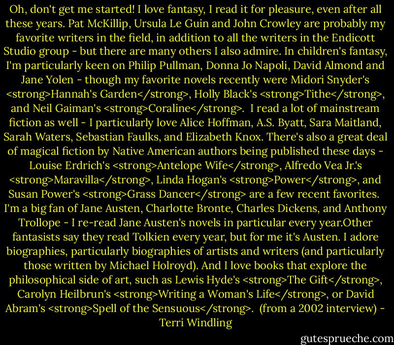 Oh, don't get me started! I love fantasy, I read it for pleasure, even after all these years. Pat McKillip, Ursula Le Guin and John Crowley are probably my favorite writers in the field, in addition to all the writers in the Endicott Studio group - but there are many others I also admire. In children's fantasy, I'm particularly keen on Philip Pullman, Donna Jo Napoli, David Almond and Jane Yolen - though my favorite novels recently were Midori Snyder's <strong>Hannah's Garden</strong>, Holly Black's <strong>Tithe</strong>, and Neil Gaiman's <strong>Coraline</strong>.<br /><br />I read a lot of mainstream fiction as well - I particularly love Alice Hoffman, A.S. Byatt, Sara Maitland, Sarah Waters, Sebastian Faulks, and Elizabeth Knox. There's also a great deal of magical fiction by Native American authors being published these days - Louise Erdrich's <strong>Antelope Wife</strong>, Alfredo Vea Jr.'s <strong>Maravilla</strong>, Linda Hogan's <strong>Power</strong>, and Susan Power's <strong>Grass Dancer</strong> are a few recent favorites.<br /><br />I'm a big fan of Jane Austen, Charlotte Bronte, Charles Dickens, and Anthony Trollope - I re-read Jane Austen's novels in particular every year.Other fantasists say they read Tolkien every year, but for me it's Austen. I adore biographies, particularly biographies of artists and writers (and particularly those written by Michael Holroyd). And I love books that explore the philosophical side of art, such as Lewis Hyde's <strong>The Gift</strong>, Carolyn Heilbrun's <strong>Writing a Woman's Life</strong>, or David Abram's <strong>Spell of the Sensuous</strong>.<br /><br />(from a 2002 interview) - Terri Windling