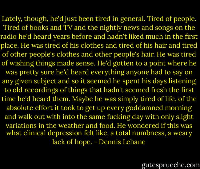 Lately, though, he'd just been tired in general. Tired of people. Tired of books and TV and the nightly news and songs on the radio he'd heard years before and hadn't liked much in the first place. He was tired of his clothes and tired of his hair and tired of other people's clothes and other people's hair. He was tired of wishing things made sense. He'd gotten to a point where he was pretty sure he'd heard everything anyone had to say on any given subject and so it seemed he spent his days listening to old recordings of things that hadn't seemed fresh the first time he'd heard them.<br />Maybe he was simply tired of life, of the absolute effort it took to get up every goddamned morning and walk out with into the same fucking day with only slight variations in the weather and food.<br />He wondered if this was what clinical depression felt like, a total numbness, a weary lack of hope. - Dennis Lehane