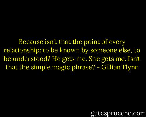 Because isn’t that the point of every relationship: to be known by someone else, to be understood? He gets me. She gets me. Isn’t that the simple magic phrase? - Gillian Flynn