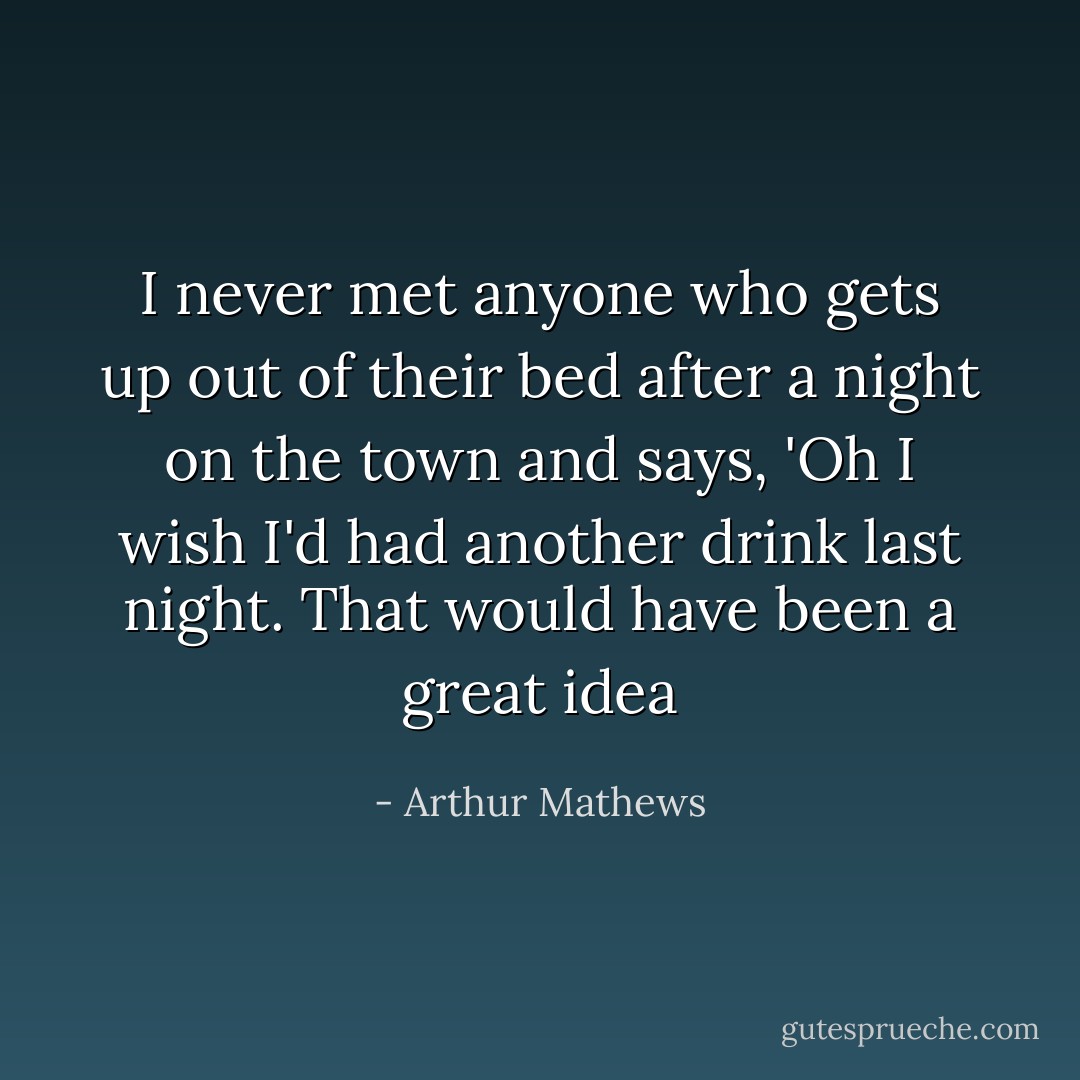 I never met anyone who gets up out of their bed after a night on the town and says, 'Oh I wish I'd had another drink last night. That would have been a great idea - Arthur Mathews