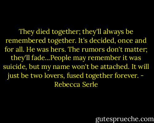 They died together; they'll always be remembered together. It's decided, once and for all. He was hers. The rumors don't matter; they'll fade...People may remember it was suicide, but my name won't be attached. It will just be two lovers, fused together forever. - Rebecca Serle