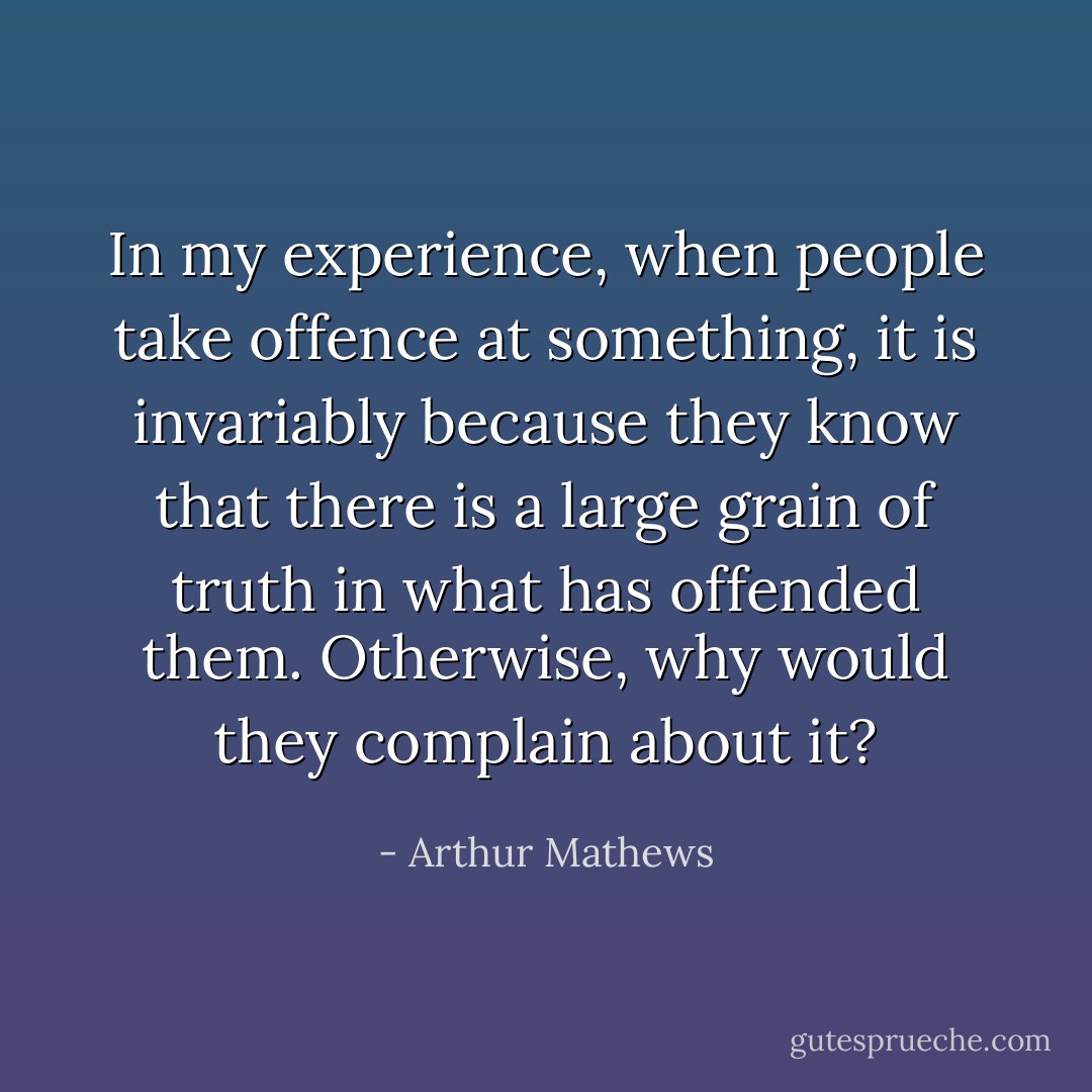In my experience, when people take offence at something, it is invariably because they know that there is a large grain of truth in what has offended them. Otherwise, why would they complain about it? - Arthur Mathews
