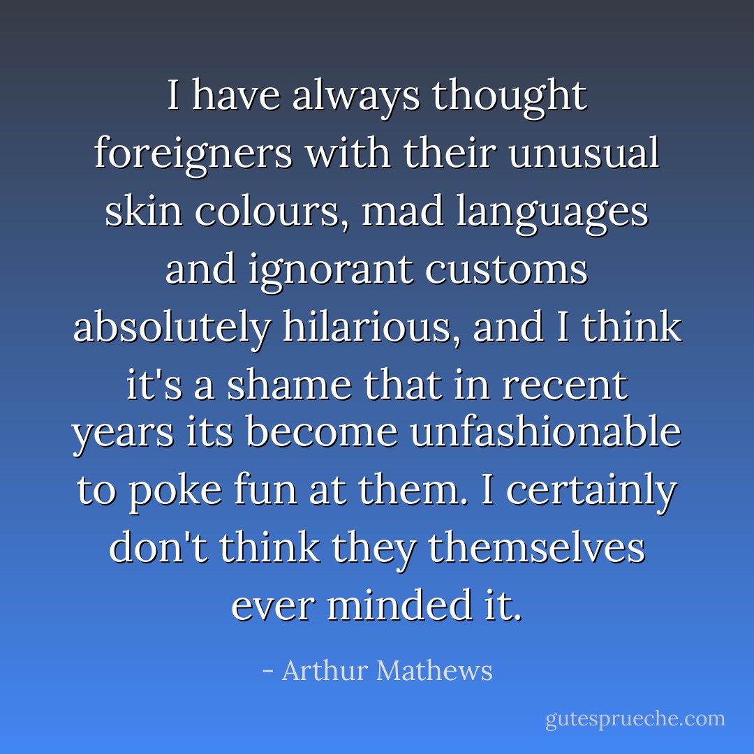 I have always thought foreigners with their unusual skin colours, mad languages and ignorant customs absolutely hilarious, and I think it's a shame that in recent years its become unfashionable to poke fun at them. I certainly don't think they themselves ever minded it. - Arthur Mathews