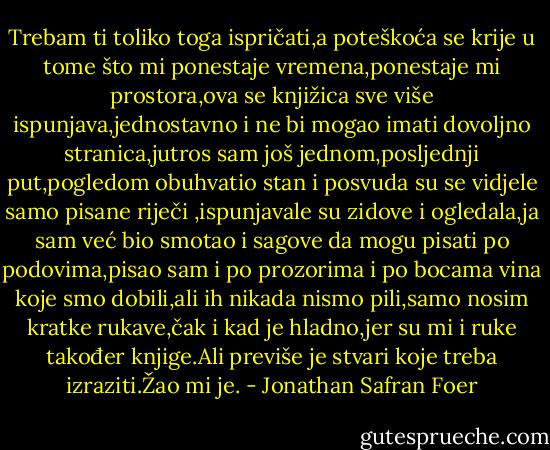 Trebam ti toliko toga ispričati,a poteškoća se krije u tome što mi ponestaje vremena,ponestaje mi prostora,ova se knjižica sve više ispunjava,jednostavno i ne bi mogao imati dovoljno stranica,jutros sam još jednom,posljednji put,pogledom obuhvatio stan i posvuda su se vidjele samo pisane riječi ,ispunjavale su zidove i ogledala,ja sam već bio smotao i sagove da mogu pisati po podovima,pisao sam i po prozorima i po bocama vina koje smo dobili,ali ih nikada nismo pili,samo nosim kratke rukave,čak i kad je hladno,jer su mi i ruke također knjige.Ali previše je stvari koje treba izraziti.Žao mi je. - Jonathan Safran Foer