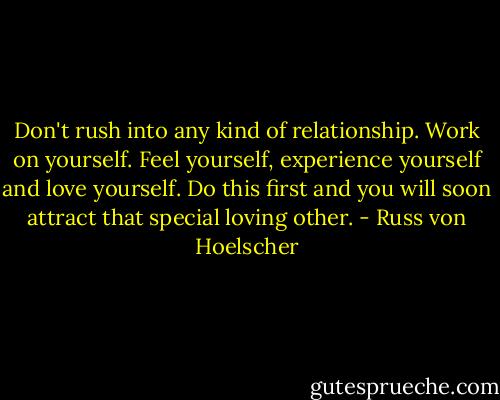 Don't rush into any kind of relationship. Work on yourself. Feel yourself, experience yourself and love yourself. Do this first and you will soon attract that special loving other. - Russ von Hoelscher