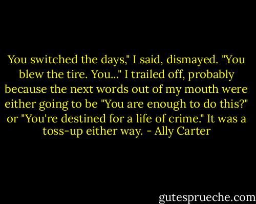 You switched the days," I said, dismayed. "You blew the tire. You..." I trailed off, probably because the next words out of my mouth were either going to be "You are enough to do this?" or "You're destined for a life of crime." It was a toss-up either way. - Ally Carter