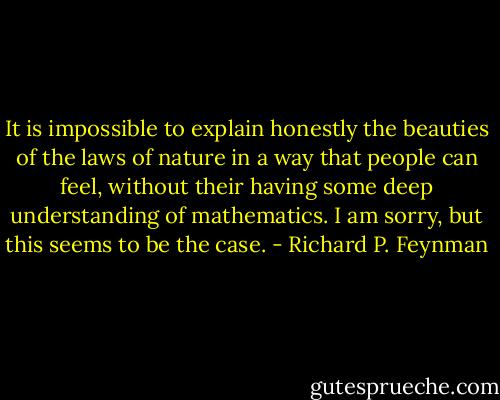 It is impossible to explain honestly the beauties of the laws of nature in a way that people can feel, without their having some deep understanding of mathematics. I am sorry, but this seems to be the case. - Richard P. Feynman