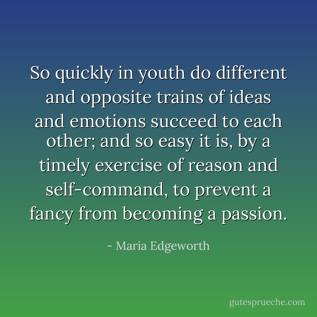 So quickly in youth do different and opposite trains of ideas and emotions succeed to each other; and so easy it is, by a timely exercise of reason and self-command, to prevent a fancy from becoming a passion. - Maria Edgeworth