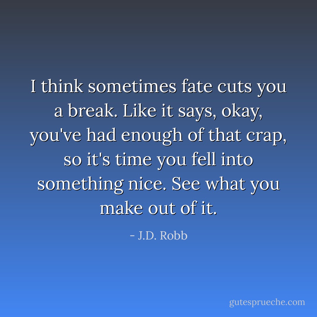 I think sometimes fate cuts you a break. Like it says, okay, you've had enough of that crap, so it's time you fell into something nice. See what you make out of it. - J.D. Robb