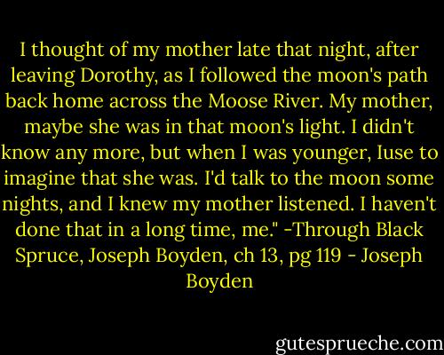 I thought of my mother late that night, after leaving Dorothy, as I followed the moon's path back home across the Moose River. My mother, maybe she was in that moon's light. I didn't know any more, but when I was younger, Iuse to imagine that she was. I'd talk to the moon some nights, and I knew my mother listened. I haven't done that in a long time, me." -Through Black Spruce, Joseph Boyden, ch 13, pg 119 - Joseph Boyden
