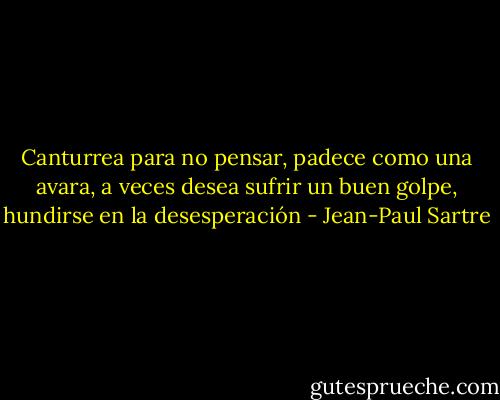 Canturrea para no pensar, padece como una avara, a veces desea sufrir un buen golpe, hundirse en la desesperación - Jean-Paul Sartre