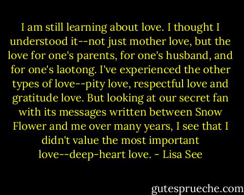 I am still learning about love. I thought I understood it--not just mother love, but the love for one's parents, for one's husband, and for one's laotong. I've experienced the other types of love--pity love, respectful love and gratitude love. But looking at our secret fan with its messages written between Snow Flower and me over many years, I see that I didn't value the most important love--deep-heart love. - Lisa See