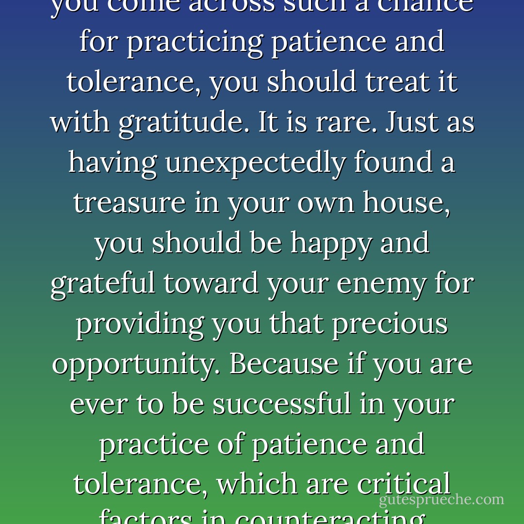 Now there are many, many people in the world, but relatively few with whom we interact, and even fewer who cause us problems. So when you come across such a chance for practicing patience and tolerance, you should treat it with gratitude. It is rare. Just as having unexpectedly found a treasure in your own house, you should be happy and grateful toward your enemy for providing you that precious opportunity. Because if you are ever to be successful in your practice of patience and tolerance, which are critical factors in counteracting negative emotions, it is due to your own efforts and also the opportunity provided by your enemy. - Dalai Lama XIV