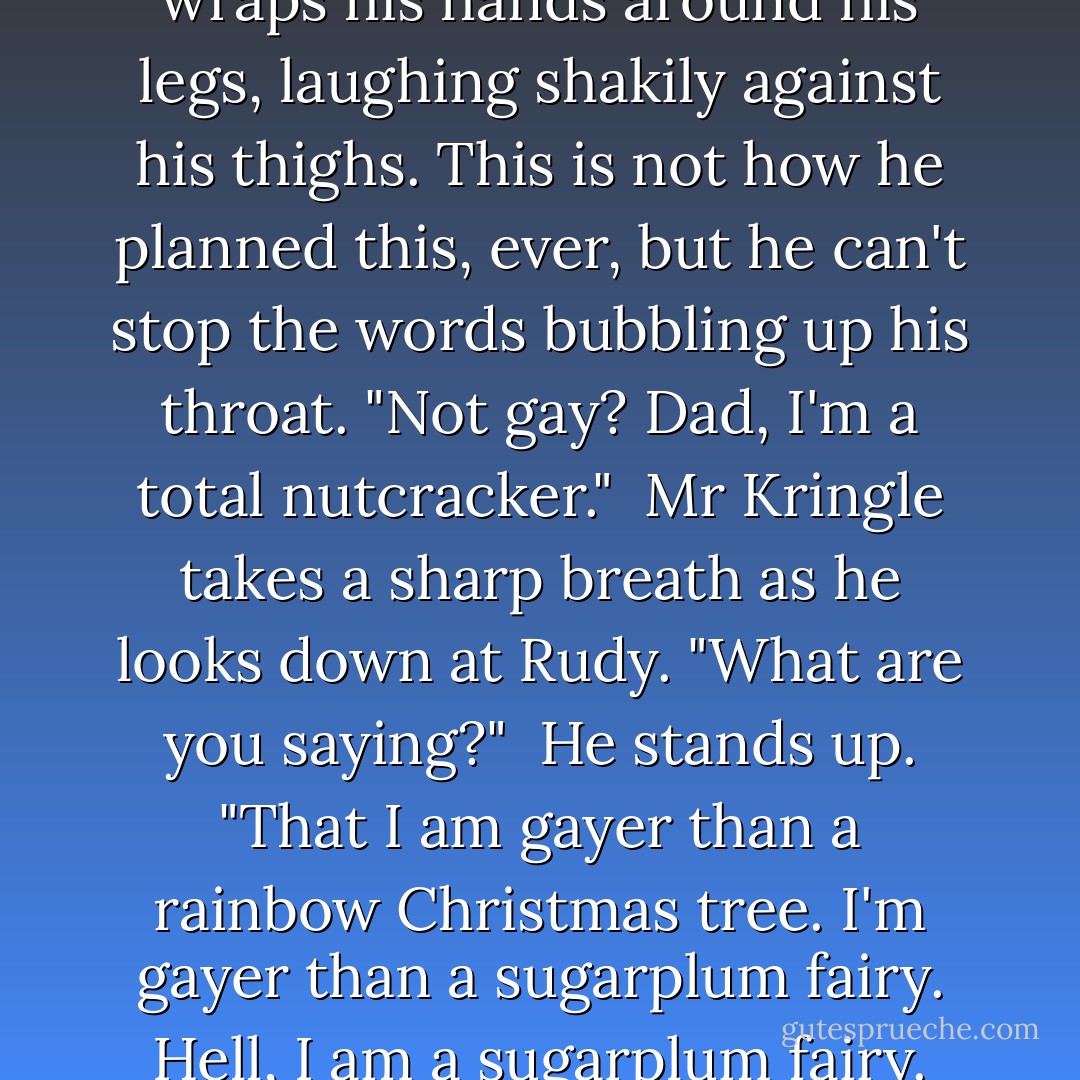 Rudy draws his knees up and wraps his hands around his legs, laughing shakily against his thighs. This is not how he planned this, ever, but he can't stop the words bubbling up his throat. "Not gay? Dad, I'm a total nutcracker."<br /><br />Mr Kringle takes a sharp breath as he looks down at Rudy. "What are you saying?"<br /><br />He stands up. "That I am gayer than a rainbow Christmas tree. I'm gayer than a sugarplum fairy. Hell, I am a sugarplum fairy. - Aggy Bird