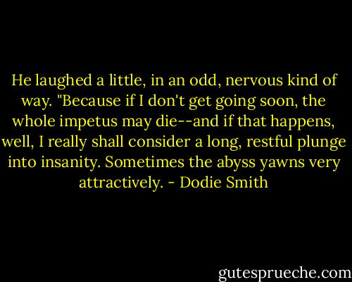 He laughed a little, in an odd, nervous kind of way. "Because if I don't get going soon, the whole impetus may die--and if that happens, well, I really shall consider a long, restful plunge into insanity. Sometimes the abyss yawns very attractively. - Dodie Smith