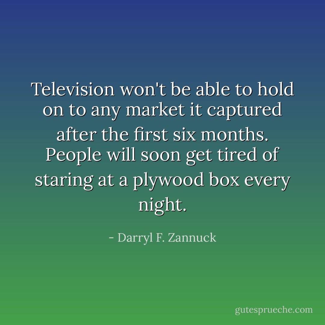 Television won't be able to hold on to any market it captured after the first six months. People will soon get tired of staring at a plywood box every night. - Darryl F. Zannuck