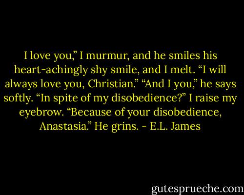I love you,” I murmur, and he smiles his heart-achingly shy smile, and I melt. “I will always love you, Christian.”<br />“And I you,” he says softly.<br />“In spite of my disobedience?” I raise my eyebrow.<br />“Because of your disobedience, Anastasia.” He grins. - E.L. James
