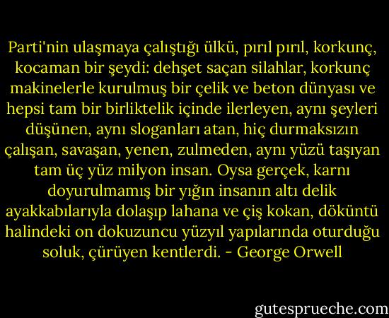 Parti'nin ulaşmaya çalıştığı ülkü, pırıl pırıl, korkunç, kocaman bir şeydi: dehşet saçan silahlar, korkunç makinelerle kurulmuş bir çelik ve beton dünyası ve hepsi tam bir birliktelik içinde ilerleyen, aynı şeyleri düşünen, aynı sloganları atan, hiç durmaksızın çalışan, savaşan, yenen, zulmeden, aynı yüzü taşıyan tam üç yüz milyon insan. Oysa gerçek, karnı doyurulmamış bir yığın insanın altı delik ayakkabılarıyla dolaşıp lahana ve çiş kokan, döküntü halindeki on dokuzuncu yüzyıl yapılarında oturduğu soluk, çürüyen kentlerdi. - George Orwell