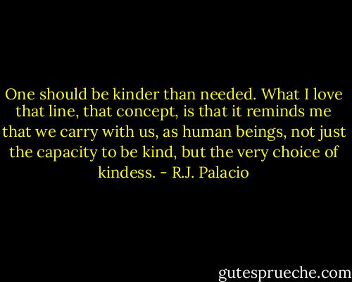 One should be kinder than needed. What I love that line, that concept, is that it reminds me that we carry with us, as human beings, not just the capacity to be kind, but the very choice of kindess. - R.J. Palacio